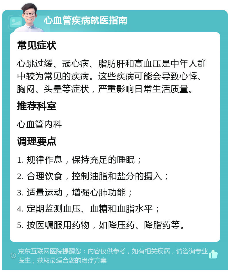 心血管疾病就医指南 常见症状 心跳过缓、冠心病、脂肪肝和高血压是中年人群中较为常见的疾病。这些疾病可能会导致心悸、胸闷、头晕等症状，严重影响日常生活质量。 推荐科室 心血管内科 调理要点 1. 规律作息，保持充足的睡眠； 2. 合理饮食，控制油脂和盐分的摄入； 3. 适量运动，增强心肺功能； 4. 定期监测血压、血糖和血脂水平； 5. 按医嘱服用药物，如降压药、降脂药等。