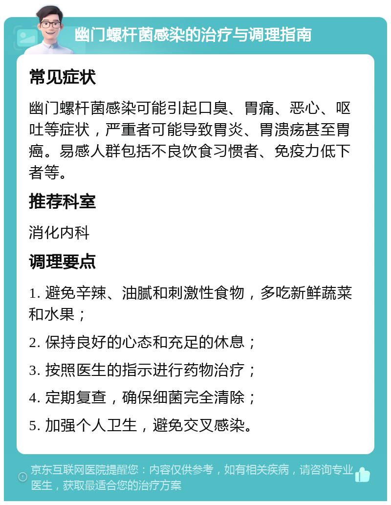 幽门螺杆菌感染的治疗与调理指南 常见症状 幽门螺杆菌感染可能引起口臭、胃痛、恶心、呕吐等症状，严重者可能导致胃炎、胃溃疡甚至胃癌。易感人群包括不良饮食习惯者、免疫力低下者等。 推荐科室 消化内科 调理要点 1. 避免辛辣、油腻和刺激性食物，多吃新鲜蔬菜和水果； 2. 保持良好的心态和充足的休息； 3. 按照医生的指示进行药物治疗； 4. 定期复查，确保细菌完全清除； 5. 加强个人卫生，避免交叉感染。