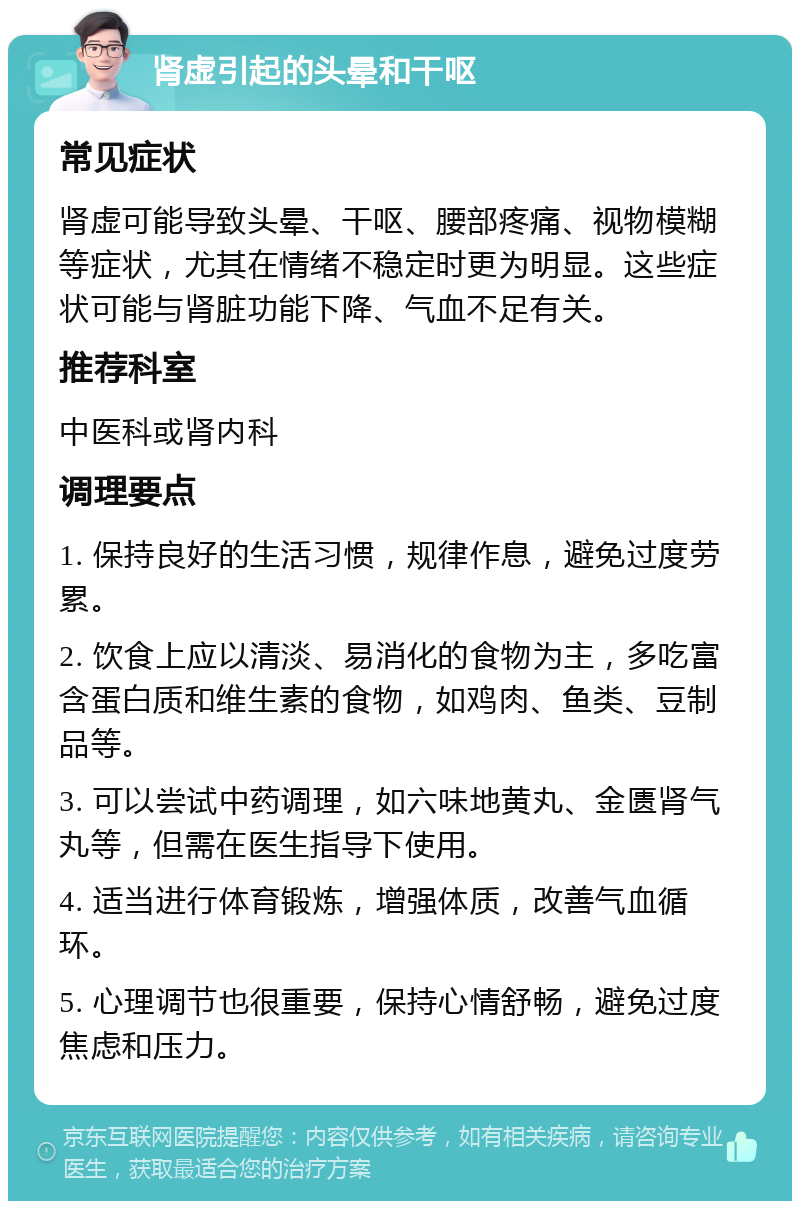 肾虚引起的头晕和干呕 常见症状 肾虚可能导致头晕、干呕、腰部疼痛、视物模糊等症状，尤其在情绪不稳定时更为明显。这些症状可能与肾脏功能下降、气血不足有关。 推荐科室 中医科或肾内科 调理要点 1. 保持良好的生活习惯，规律作息，避免过度劳累。 2. 饮食上应以清淡、易消化的食物为主，多吃富含蛋白质和维生素的食物，如鸡肉、鱼类、豆制品等。 3. 可以尝试中药调理，如六味地黄丸、金匮肾气丸等，但需在医生指导下使用。 4. 适当进行体育锻炼，增强体质，改善气血循环。 5. 心理调节也很重要，保持心情舒畅，避免过度焦虑和压力。