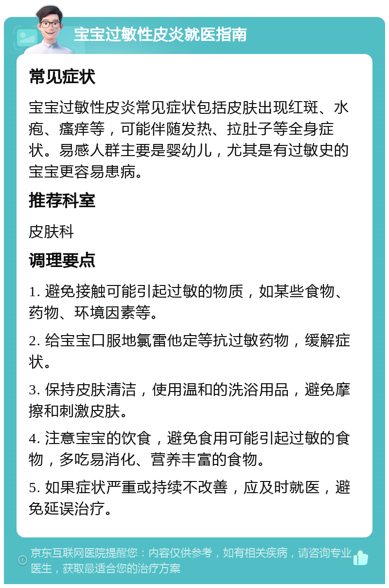 宝宝过敏性皮炎就医指南 常见症状 宝宝过敏性皮炎常见症状包括皮肤出现红斑、水疱、瘙痒等，可能伴随发热、拉肚子等全身症状。易感人群主要是婴幼儿，尤其是有过敏史的宝宝更容易患病。 推荐科室 皮肤科 调理要点 1. 避免接触可能引起过敏的物质，如某些食物、药物、环境因素等。 2. 给宝宝口服地氯雷他定等抗过敏药物，缓解症状。 3. 保持皮肤清洁，使用温和的洗浴用品，避免摩擦和刺激皮肤。 4. 注意宝宝的饮食，避免食用可能引起过敏的食物，多吃易消化、营养丰富的食物。 5. 如果症状严重或持续不改善，应及时就医，避免延误治疗。