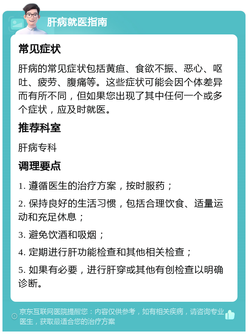 肝病就医指南 常见症状 肝病的常见症状包括黄疸、食欲不振、恶心、呕吐、疲劳、腹痛等。这些症状可能会因个体差异而有所不同，但如果您出现了其中任何一个或多个症状，应及时就医。 推荐科室 肝病专科 调理要点 1. 遵循医生的治疗方案，按时服药； 2. 保持良好的生活习惯，包括合理饮食、适量运动和充足休息； 3. 避免饮酒和吸烟； 4. 定期进行肝功能检查和其他相关检查； 5. 如果有必要，进行肝穿或其他有创检查以明确诊断。