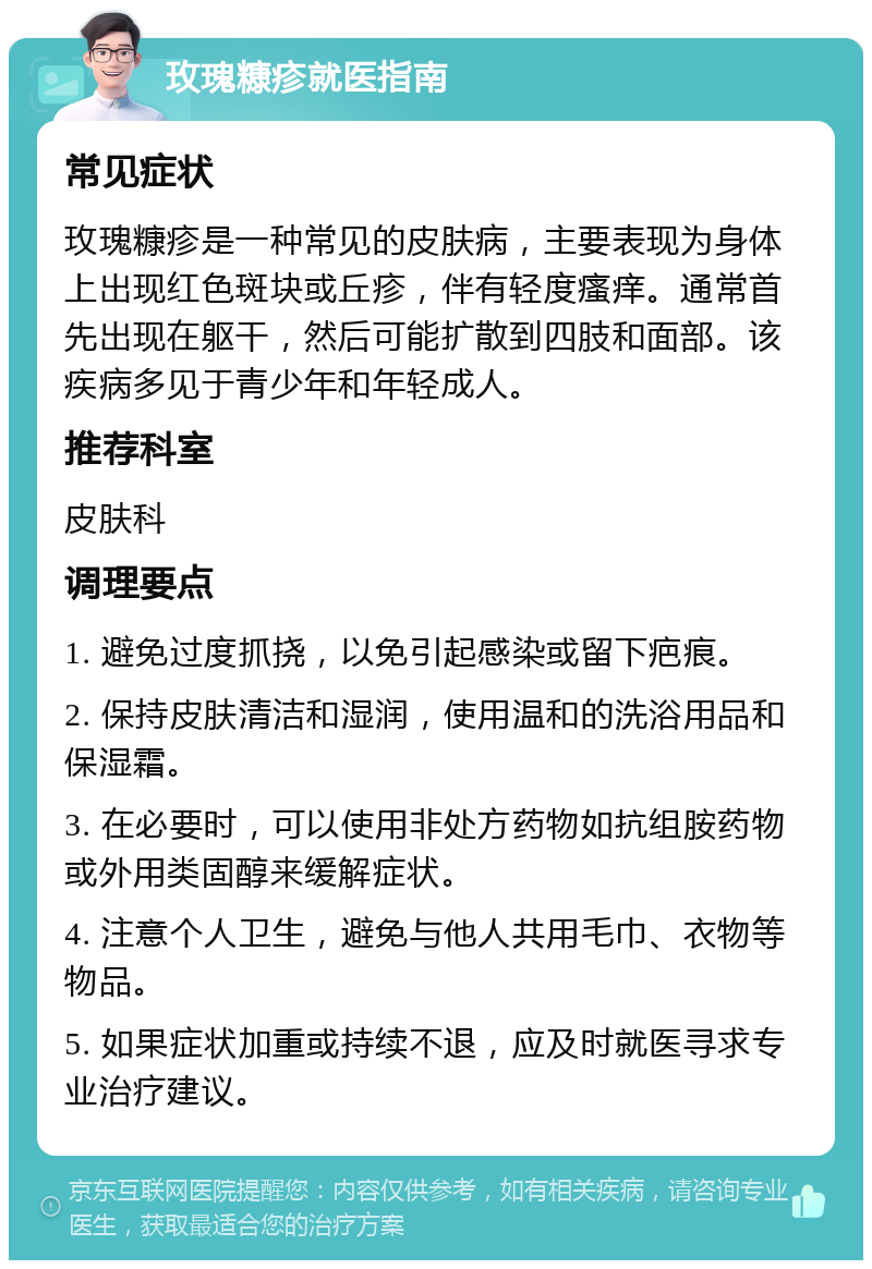 玫瑰糠疹就医指南 常见症状 玫瑰糠疹是一种常见的皮肤病，主要表现为身体上出现红色斑块或丘疹，伴有轻度瘙痒。通常首先出现在躯干，然后可能扩散到四肢和面部。该疾病多见于青少年和年轻成人。 推荐科室 皮肤科 调理要点 1. 避免过度抓挠，以免引起感染或留下疤痕。 2. 保持皮肤清洁和湿润，使用温和的洗浴用品和保湿霜。 3. 在必要时，可以使用非处方药物如抗组胺药物或外用类固醇来缓解症状。 4. 注意个人卫生，避免与他人共用毛巾、衣物等物品。 5. 如果症状加重或持续不退，应及时就医寻求专业治疗建议。