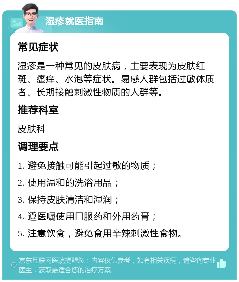 湿疹就医指南 常见症状 湿疹是一种常见的皮肤病，主要表现为皮肤红斑、瘙痒、水泡等症状。易感人群包括过敏体质者、长期接触刺激性物质的人群等。 推荐科室 皮肤科 调理要点 1. 避免接触可能引起过敏的物质； 2. 使用温和的洗浴用品； 3. 保持皮肤清洁和湿润； 4. 遵医嘱使用口服药和外用药膏； 5. 注意饮食，避免食用辛辣刺激性食物。