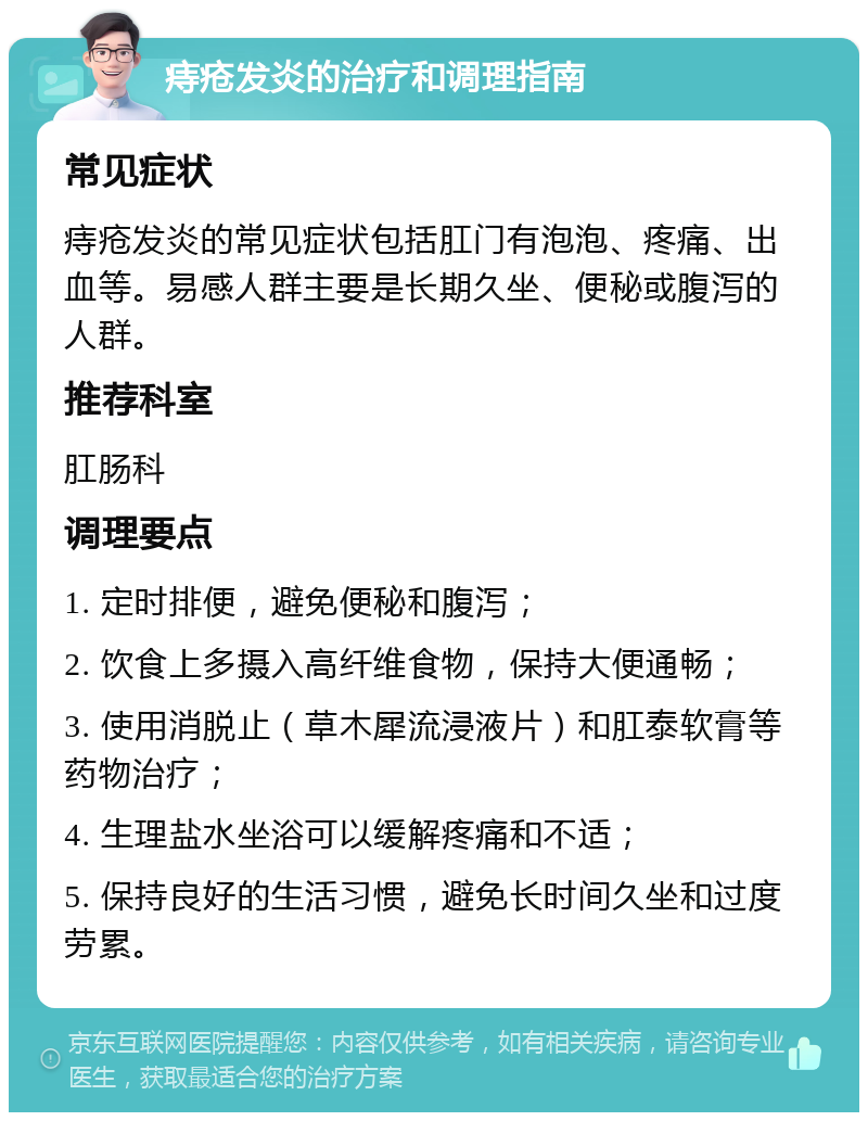 痔疮发炎的治疗和调理指南 常见症状 痔疮发炎的常见症状包括肛门有泡泡、疼痛、出血等。易感人群主要是长期久坐、便秘或腹泻的人群。 推荐科室 肛肠科 调理要点 1. 定时排便，避免便秘和腹泻； 2. 饮食上多摄入高纤维食物，保持大便通畅； 3. 使用消脱止（草木犀流浸液片）和肛泰软膏等药物治疗； 4. 生理盐水坐浴可以缓解疼痛和不适； 5. 保持良好的生活习惯，避免长时间久坐和过度劳累。