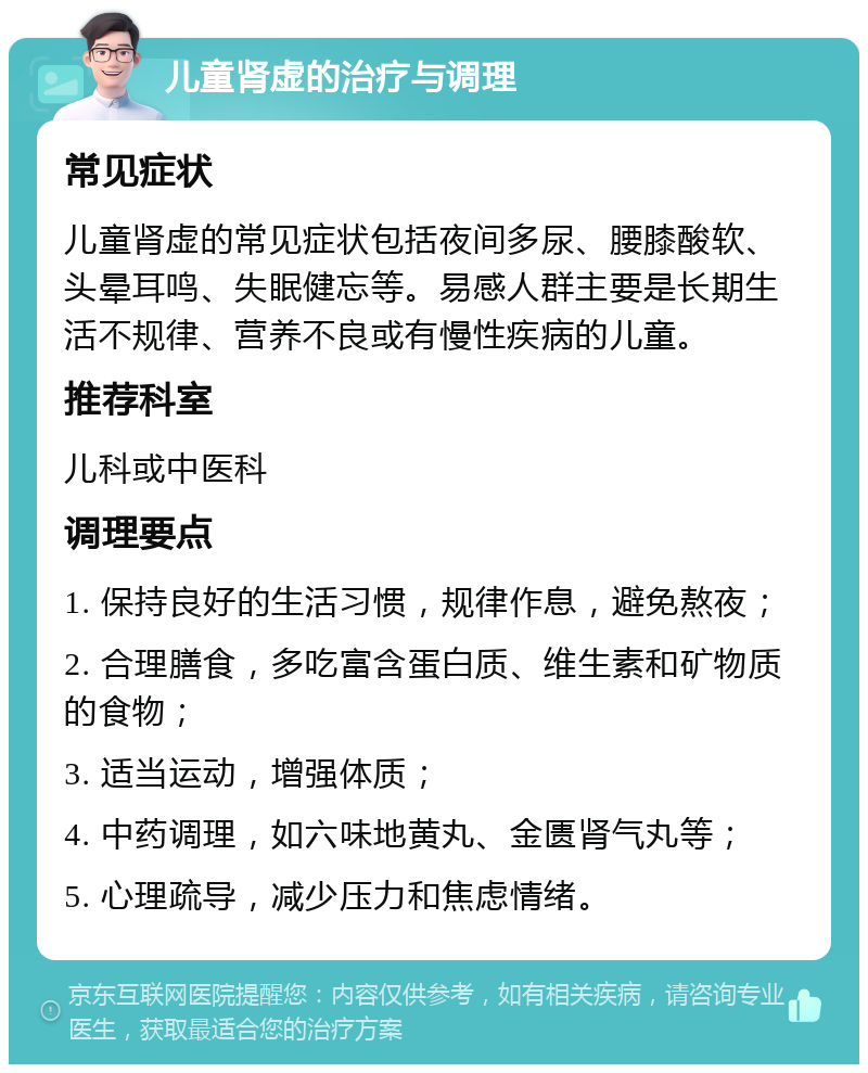 儿童肾虚的治疗与调理 常见症状 儿童肾虚的常见症状包括夜间多尿、腰膝酸软、头晕耳鸣、失眠健忘等。易感人群主要是长期生活不规律、营养不良或有慢性疾病的儿童。 推荐科室 儿科或中医科 调理要点 1. 保持良好的生活习惯，规律作息，避免熬夜； 2. 合理膳食，多吃富含蛋白质、维生素和矿物质的食物； 3. 适当运动，增强体质； 4. 中药调理，如六味地黄丸、金匮肾气丸等； 5. 心理疏导，减少压力和焦虑情绪。