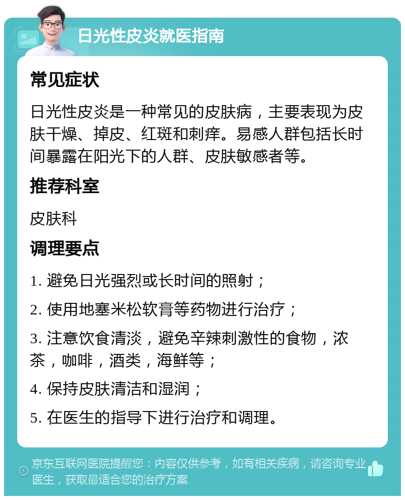 日光性皮炎就医指南 常见症状 日光性皮炎是一种常见的皮肤病，主要表现为皮肤干燥、掉皮、红斑和刺痒。易感人群包括长时间暴露在阳光下的人群、皮肤敏感者等。 推荐科室 皮肤科 调理要点 1. 避免日光强烈或长时间的照射； 2. 使用地塞米松软膏等药物进行治疗； 3. 注意饮食清淡，避免辛辣刺激性的食物，浓茶，咖啡，酒类，海鲜等； 4. 保持皮肤清洁和湿润； 5. 在医生的指导下进行治疗和调理。