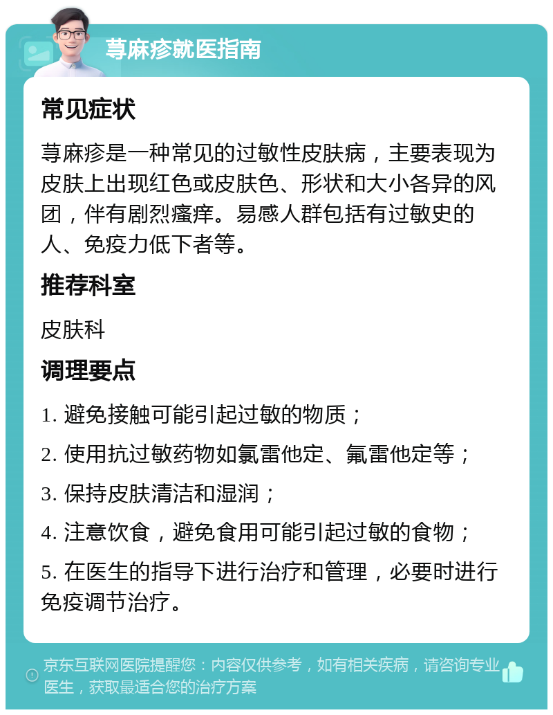 荨麻疹就医指南 常见症状 荨麻疹是一种常见的过敏性皮肤病，主要表现为皮肤上出现红色或皮肤色、形状和大小各异的风团，伴有剧烈瘙痒。易感人群包括有过敏史的人、免疫力低下者等。 推荐科室 皮肤科 调理要点 1. 避免接触可能引起过敏的物质； 2. 使用抗过敏药物如氯雷他定、氟雷他定等； 3. 保持皮肤清洁和湿润； 4. 注意饮食，避免食用可能引起过敏的食物； 5. 在医生的指导下进行治疗和管理，必要时进行免疫调节治疗。