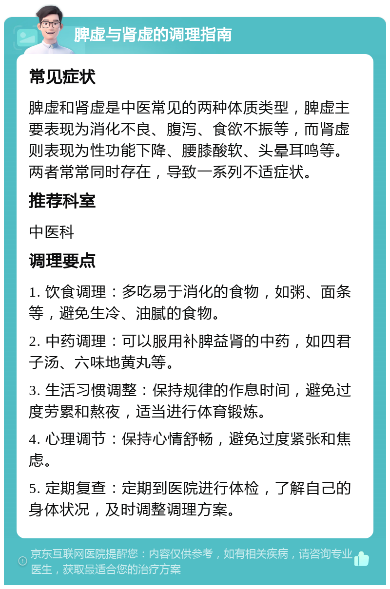 脾虚与肾虚的调理指南 常见症状 脾虚和肾虚是中医常见的两种体质类型，脾虚主要表现为消化不良、腹泻、食欲不振等，而肾虚则表现为性功能下降、腰膝酸软、头晕耳鸣等。两者常常同时存在，导致一系列不适症状。 推荐科室 中医科 调理要点 1. 饮食调理：多吃易于消化的食物，如粥、面条等，避免生冷、油腻的食物。 2. 中药调理：可以服用补脾益肾的中药，如四君子汤、六味地黄丸等。 3. 生活习惯调整：保持规律的作息时间，避免过度劳累和熬夜，适当进行体育锻炼。 4. 心理调节：保持心情舒畅，避免过度紧张和焦虑。 5. 定期复查：定期到医院进行体检，了解自己的身体状况，及时调整调理方案。