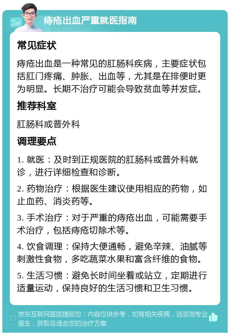 痔疮出血严重就医指南 常见症状 痔疮出血是一种常见的肛肠科疾病，主要症状包括肛门疼痛、肿胀、出血等，尤其是在排便时更为明显。长期不治疗可能会导致贫血等并发症。 推荐科室 肛肠科或普外科 调理要点 1. 就医：及时到正规医院的肛肠科或普外科就诊，进行详细检查和诊断。 2. 药物治疗：根据医生建议使用相应的药物，如止血药、消炎药等。 3. 手术治疗：对于严重的痔疮出血，可能需要手术治疗，包括痔疮切除术等。 4. 饮食调理：保持大便通畅，避免辛辣、油腻等刺激性食物，多吃蔬菜水果和富含纤维的食物。 5. 生活习惯：避免长时间坐着或站立，定期进行适量运动，保持良好的生活习惯和卫生习惯。