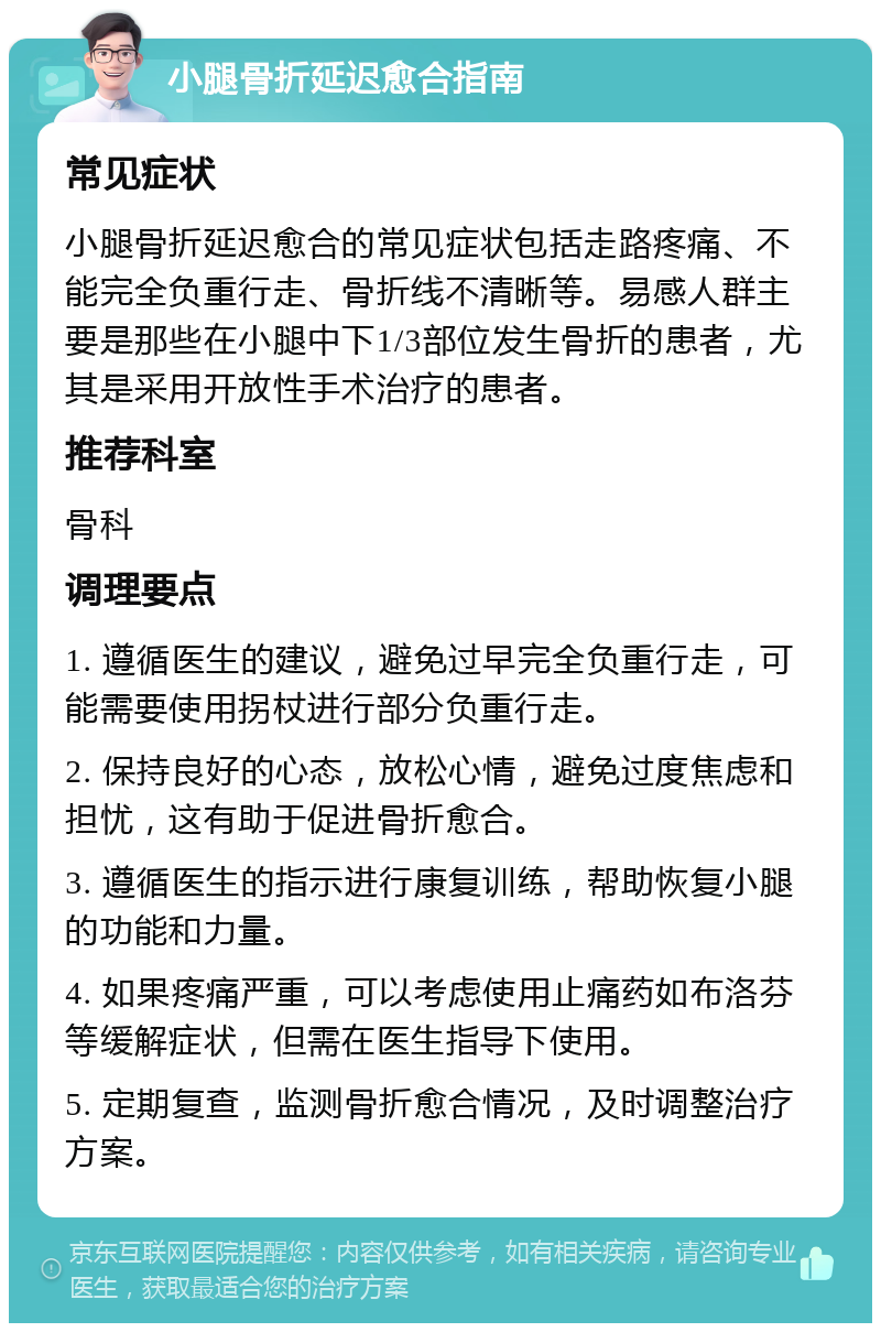 小腿骨折延迟愈合指南 常见症状 小腿骨折延迟愈合的常见症状包括走路疼痛、不能完全负重行走、骨折线不清晰等。易感人群主要是那些在小腿中下1/3部位发生骨折的患者，尤其是采用开放性手术治疗的患者。 推荐科室 骨科 调理要点 1. 遵循医生的建议，避免过早完全负重行走，可能需要使用拐杖进行部分负重行走。 2. 保持良好的心态，放松心情，避免过度焦虑和担忧，这有助于促进骨折愈合。 3. 遵循医生的指示进行康复训练，帮助恢复小腿的功能和力量。 4. 如果疼痛严重，可以考虑使用止痛药如布洛芬等缓解症状，但需在医生指导下使用。 5. 定期复查，监测骨折愈合情况，及时调整治疗方案。