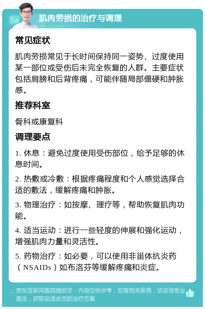 肌肉劳损的治疗与调理 常见症状 肌肉劳损常见于长时间保持同一姿势、过度使用某一部位或受伤后未完全恢复的人群。主要症状包括肩膀和后背疼痛，可能伴随局部僵硬和肿胀感。 推荐科室 骨科或康复科 调理要点 1. 休息：避免过度使用受伤部位，给予足够的休息时间。 2. 热敷或冷敷：根据疼痛程度和个人感觉选择合适的敷法，缓解疼痛和肿胀。 3. 物理治疗：如按摩、理疗等，帮助恢复肌肉功能。 4. 适当运动：进行一些轻度的伸展和强化运动，增强肌肉力量和灵活性。 5. 药物治疗：如必要，可以使用非甾体抗炎药（NSAIDs）如布洛芬等缓解疼痛和炎症。