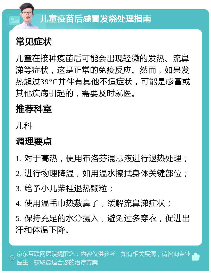 儿童疫苗后感冒发烧处理指南 常见症状 儿童在接种疫苗后可能会出现轻微的发热、流鼻涕等症状，这是正常的免疫反应。然而，如果发热超过39°C并伴有其他不适症状，可能是感冒或其他疾病引起的，需要及时就医。 推荐科室 儿科 调理要点 1. 对于高热，使用布洛芬混悬液进行退热处理； 2. 进行物理降温，如用温水擦拭身体关键部位； 3. 给予小儿柴桂退热颗粒； 4. 使用温毛巾热敷鼻子，缓解流鼻涕症状； 5. 保持充足的水分摄入，避免过多穿衣，促进出汗和体温下降。