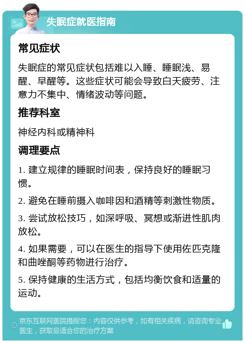 失眠症就医指南 常见症状 失眠症的常见症状包括难以入睡、睡眠浅、易醒、早醒等。这些症状可能会导致白天疲劳、注意力不集中、情绪波动等问题。 推荐科室 神经内科或精神科 调理要点 1. 建立规律的睡眠时间表，保持良好的睡眠习惯。 2. 避免在睡前摄入咖啡因和酒精等刺激性物质。 3. 尝试放松技巧，如深呼吸、冥想或渐进性肌肉放松。 4. 如果需要，可以在医生的指导下使用佐匹克隆和曲唑酮等药物进行治疗。 5. 保持健康的生活方式，包括均衡饮食和适量的运动。