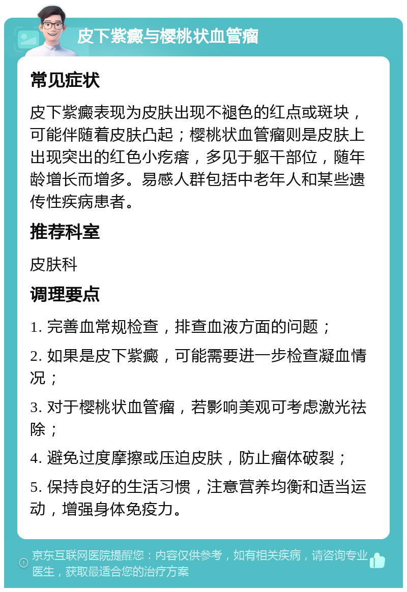 皮下紫癜与樱桃状血管瘤 常见症状 皮下紫癜表现为皮肤出现不褪色的红点或斑块，可能伴随着皮肤凸起；樱桃状血管瘤则是皮肤上出现突出的红色小疙瘩，多见于躯干部位，随年龄增长而增多。易感人群包括中老年人和某些遗传性疾病患者。 推荐科室 皮肤科 调理要点 1. 完善血常规检查，排查血液方面的问题； 2. 如果是皮下紫癜，可能需要进一步检查凝血情况； 3. 对于樱桃状血管瘤，若影响美观可考虑激光祛除； 4. 避免过度摩擦或压迫皮肤，防止瘤体破裂； 5. 保持良好的生活习惯，注意营养均衡和适当运动，增强身体免疫力。