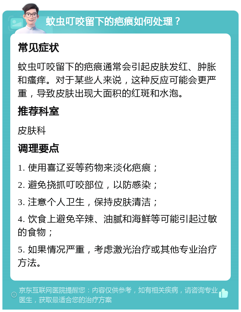 蚊虫叮咬留下的疤痕如何处理？ 常见症状 蚊虫叮咬留下的疤痕通常会引起皮肤发红、肿胀和瘙痒。对于某些人来说，这种反应可能会更严重，导致皮肤出现大面积的红斑和水泡。 推荐科室 皮肤科 调理要点 1. 使用喜辽妥等药物来淡化疤痕； 2. 避免挠抓叮咬部位，以防感染； 3. 注意个人卫生，保持皮肤清洁； 4. 饮食上避免辛辣、油腻和海鲜等可能引起过敏的食物； 5. 如果情况严重，考虑激光治疗或其他专业治疗方法。