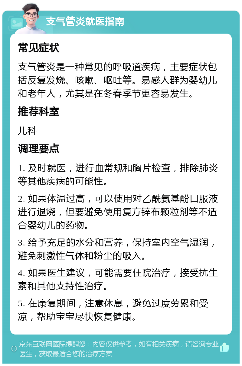 支气管炎就医指南 常见症状 支气管炎是一种常见的呼吸道疾病，主要症状包括反复发烧、咳嗽、呕吐等。易感人群为婴幼儿和老年人，尤其是在冬春季节更容易发生。 推荐科室 儿科 调理要点 1. 及时就医，进行血常规和胸片检查，排除肺炎等其他疾病的可能性。 2. 如果体温过高，可以使用对乙酰氨基酚口服液进行退烧，但要避免使用复方锌布颗粒剂等不适合婴幼儿的药物。 3. 给予充足的水分和营养，保持室内空气湿润，避免刺激性气体和粉尘的吸入。 4. 如果医生建议，可能需要住院治疗，接受抗生素和其他支持性治疗。 5. 在康复期间，注意休息，避免过度劳累和受凉，帮助宝宝尽快恢复健康。