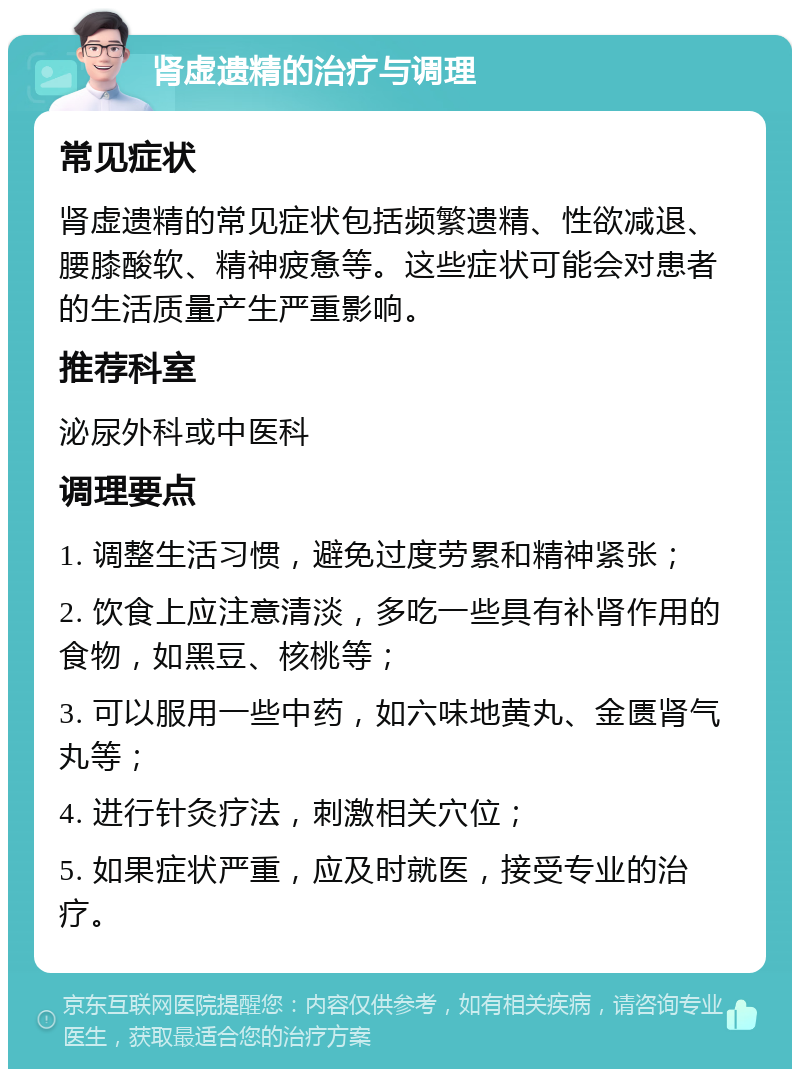 肾虚遗精的治疗与调理 常见症状 肾虚遗精的常见症状包括频繁遗精、性欲减退、腰膝酸软、精神疲惫等。这些症状可能会对患者的生活质量产生严重影响。 推荐科室 泌尿外科或中医科 调理要点 1. 调整生活习惯，避免过度劳累和精神紧张； 2. 饮食上应注意清淡，多吃一些具有补肾作用的食物，如黑豆、核桃等； 3. 可以服用一些中药，如六味地黄丸、金匮肾气丸等； 4. 进行针灸疗法，刺激相关穴位； 5. 如果症状严重，应及时就医，接受专业的治疗。