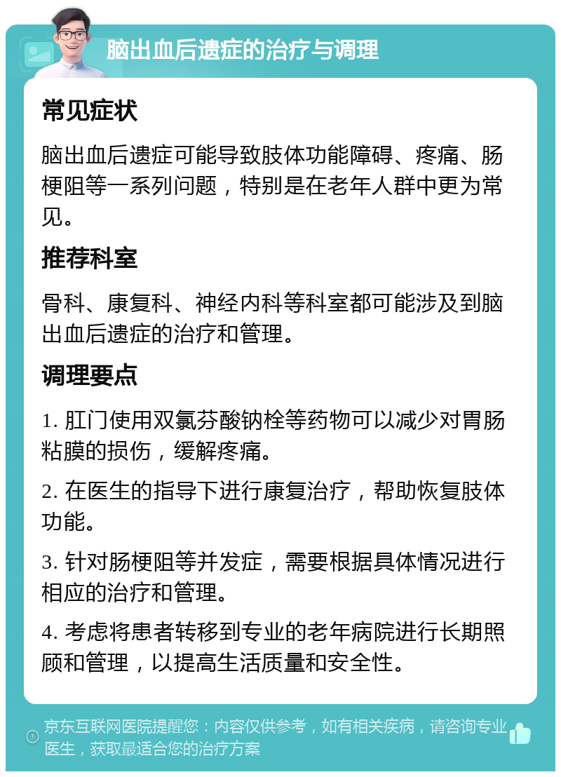 脑出血后遗症的治疗与调理 常见症状 脑出血后遗症可能导致肢体功能障碍、疼痛、肠梗阻等一系列问题，特别是在老年人群中更为常见。 推荐科室 骨科、康复科、神经内科等科室都可能涉及到脑出血后遗症的治疗和管理。 调理要点 1. 肛门使用双氯芬酸钠栓等药物可以减少对胃肠粘膜的损伤，缓解疼痛。 2. 在医生的指导下进行康复治疗，帮助恢复肢体功能。 3. 针对肠梗阻等并发症，需要根据具体情况进行相应的治疗和管理。 4. 考虑将患者转移到专业的老年病院进行长期照顾和管理，以提高生活质量和安全性。