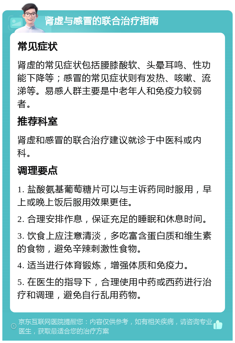 肾虚与感冒的联合治疗指南 常见症状 肾虚的常见症状包括腰膝酸软、头晕耳鸣、性功能下降等；感冒的常见症状则有发热、咳嗽、流涕等。易感人群主要是中老年人和免疫力较弱者。 推荐科室 肾虚和感冒的联合治疗建议就诊于中医科或内科。 调理要点 1. 盐酸氨基葡萄糖片可以与主诉药同时服用，早上或晚上饭后服用效果更佳。 2. 合理安排作息，保证充足的睡眠和休息时间。 3. 饮食上应注意清淡，多吃富含蛋白质和维生素的食物，避免辛辣刺激性食物。 4. 适当进行体育锻炼，增强体质和免疫力。 5. 在医生的指导下，合理使用中药或西药进行治疗和调理，避免自行乱用药物。