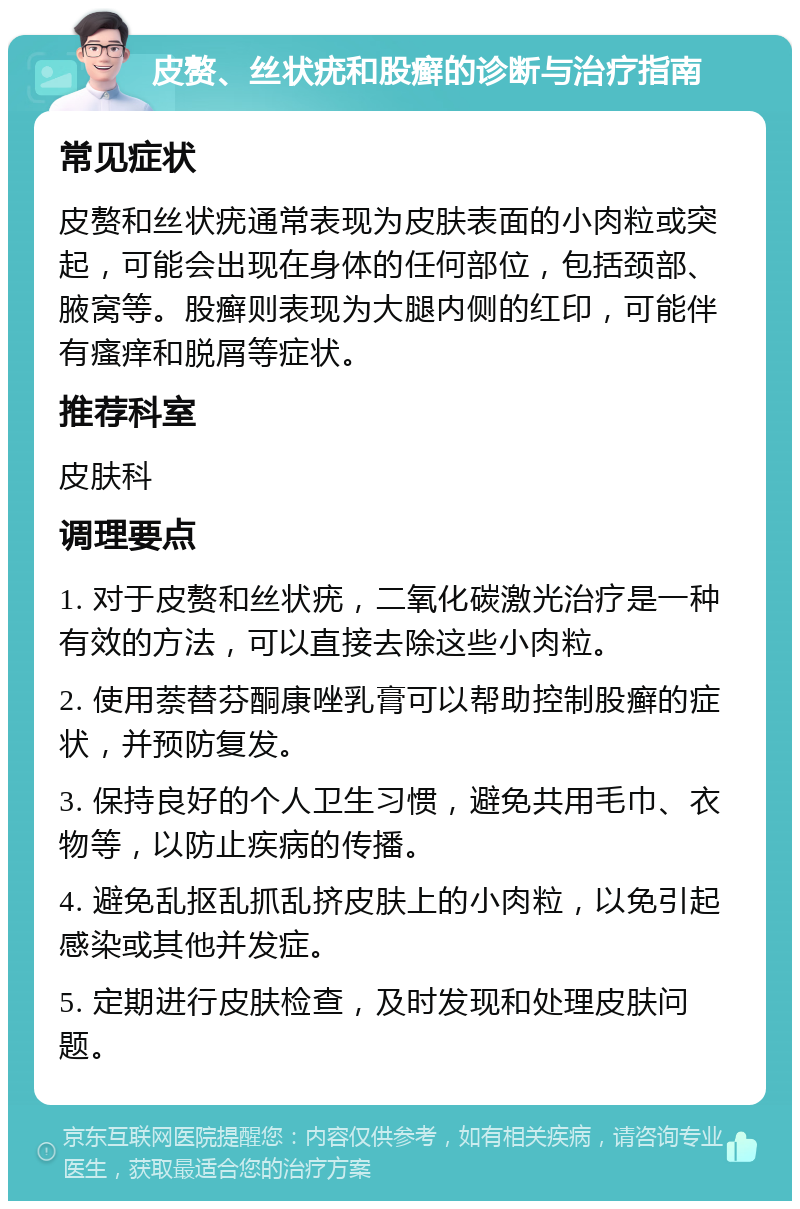 皮赘、丝状疣和股癣的诊断与治疗指南 常见症状 皮赘和丝状疣通常表现为皮肤表面的小肉粒或突起，可能会出现在身体的任何部位，包括颈部、腋窝等。股癣则表现为大腿内侧的红印，可能伴有瘙痒和脱屑等症状。 推荐科室 皮肤科 调理要点 1. 对于皮赘和丝状疣，二氧化碳激光治疗是一种有效的方法，可以直接去除这些小肉粒。 2. 使用萘替芬酮康唑乳膏可以帮助控制股癣的症状，并预防复发。 3. 保持良好的个人卫生习惯，避免共用毛巾、衣物等，以防止疾病的传播。 4. 避免乱抠乱抓乱挤皮肤上的小肉粒，以免引起感染或其他并发症。 5. 定期进行皮肤检查，及时发现和处理皮肤问题。