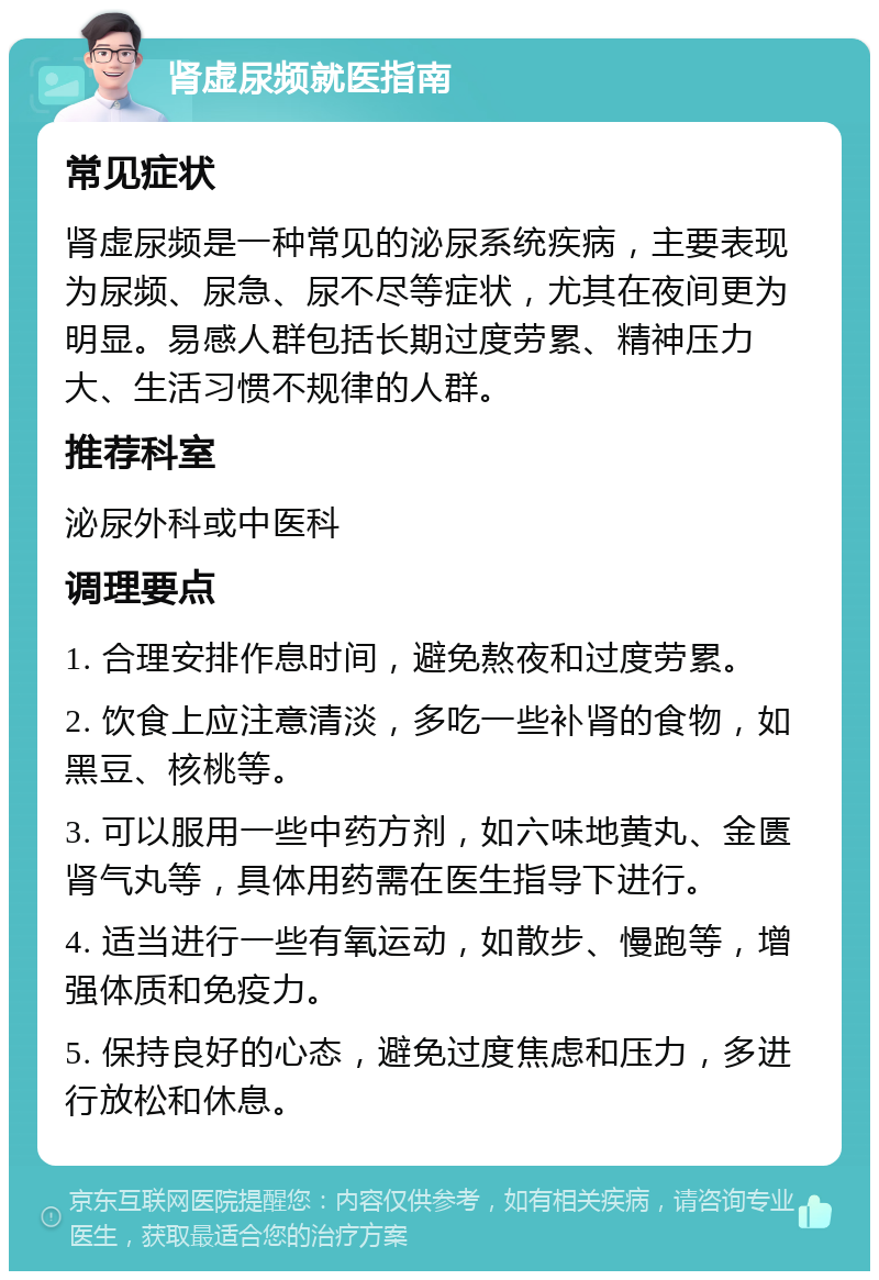 肾虚尿频就医指南 常见症状 肾虚尿频是一种常见的泌尿系统疾病，主要表现为尿频、尿急、尿不尽等症状，尤其在夜间更为明显。易感人群包括长期过度劳累、精神压力大、生活习惯不规律的人群。 推荐科室 泌尿外科或中医科 调理要点 1. 合理安排作息时间，避免熬夜和过度劳累。 2. 饮食上应注意清淡，多吃一些补肾的食物，如黑豆、核桃等。 3. 可以服用一些中药方剂，如六味地黄丸、金匮肾气丸等，具体用药需在医生指导下进行。 4. 适当进行一些有氧运动，如散步、慢跑等，增强体质和免疫力。 5. 保持良好的心态，避免过度焦虑和压力，多进行放松和休息。