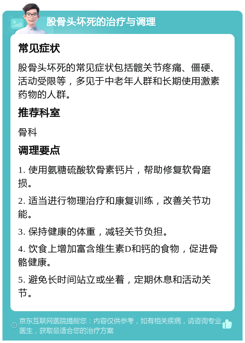 股骨头坏死的治疗与调理 常见症状 股骨头坏死的常见症状包括髋关节疼痛、僵硬、活动受限等，多见于中老年人群和长期使用激素药物的人群。 推荐科室 骨科 调理要点 1. 使用氨糖硫酸软骨素钙片，帮助修复软骨磨损。 2. 适当进行物理治疗和康复训练，改善关节功能。 3. 保持健康的体重，减轻关节负担。 4. 饮食上增加富含维生素D和钙的食物，促进骨骼健康。 5. 避免长时间站立或坐着，定期休息和活动关节。