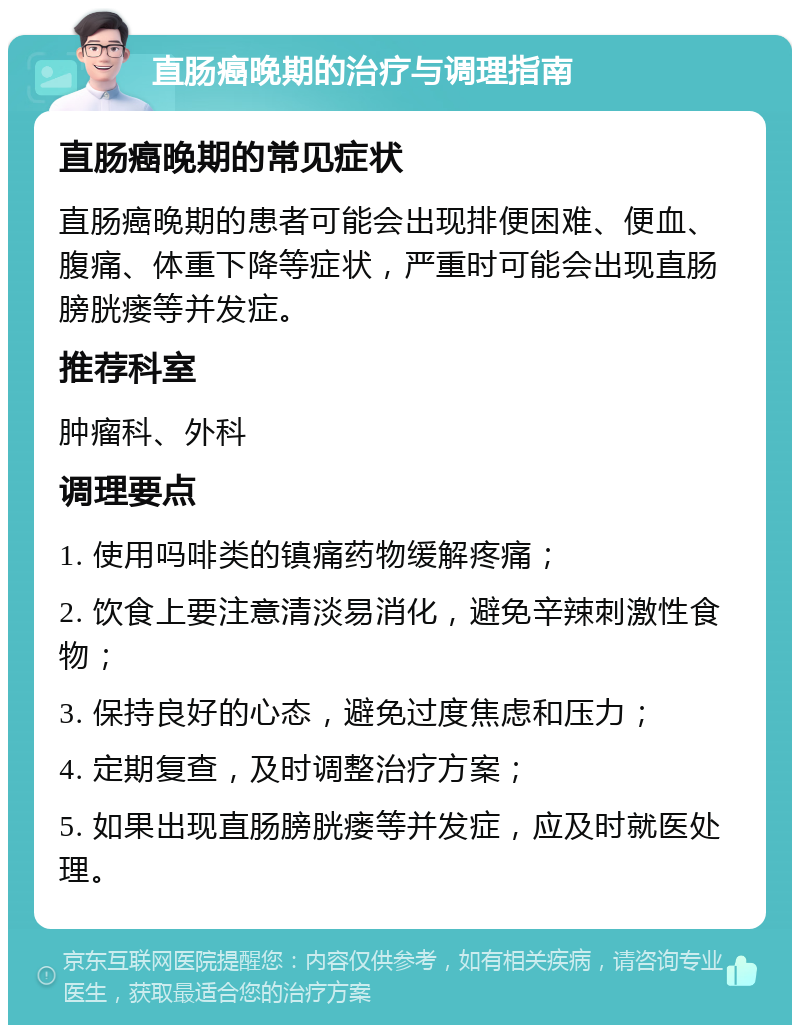 直肠癌晚期的治疗与调理指南 直肠癌晚期的常见症状 直肠癌晚期的患者可能会出现排便困难、便血、腹痛、体重下降等症状，严重时可能会出现直肠膀胱瘘等并发症。 推荐科室 肿瘤科、外科 调理要点 1. 使用吗啡类的镇痛药物缓解疼痛； 2. 饮食上要注意清淡易消化，避免辛辣刺激性食物； 3. 保持良好的心态，避免过度焦虑和压力； 4. 定期复查，及时调整治疗方案； 5. 如果出现直肠膀胱瘘等并发症，应及时就医处理。