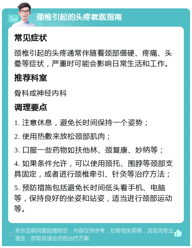 颈椎引起的头疼就医指南 常见症状 颈椎引起的头疼通常伴随着颈部僵硬、疼痛、头晕等症状，严重时可能会影响日常生活和工作。 推荐科室 骨科或神经内科 调理要点 1. 注意休息，避免长时间保持一个姿势； 2. 使用热敷来放松颈部肌肉； 3. 口服一些药物如扶他林、颈复康、妙纳等； 4. 如果条件允许，可以使用颈托、围脖等颈部支具固定，或者进行颈椎牵引、针灸等治疗方法； 5. 预防措施包括避免长时间低头看手机、电脑等，保持良好的坐姿和站姿，适当进行颈部运动等。