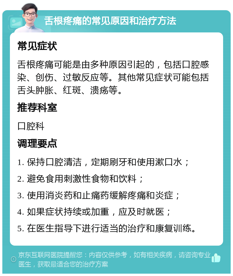 舌根疼痛的常见原因和治疗方法 常见症状 舌根疼痛可能是由多种原因引起的，包括口腔感染、创伤、过敏反应等。其他常见症状可能包括舌头肿胀、红斑、溃疡等。 推荐科室 口腔科 调理要点 1. 保持口腔清洁，定期刷牙和使用漱口水； 2. 避免食用刺激性食物和饮料； 3. 使用消炎药和止痛药缓解疼痛和炎症； 4. 如果症状持续或加重，应及时就医； 5. 在医生指导下进行适当的治疗和康复训练。