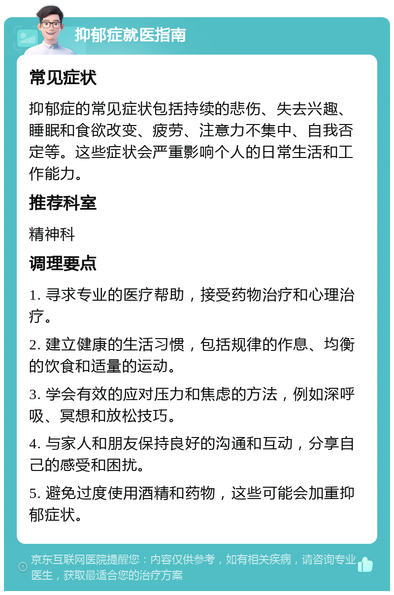 抑郁症就医指南 常见症状 抑郁症的常见症状包括持续的悲伤、失去兴趣、睡眠和食欲改变、疲劳、注意力不集中、自我否定等。这些症状会严重影响个人的日常生活和工作能力。 推荐科室 精神科 调理要点 1. 寻求专业的医疗帮助，接受药物治疗和心理治疗。 2. 建立健康的生活习惯，包括规律的作息、均衡的饮食和适量的运动。 3. 学会有效的应对压力和焦虑的方法，例如深呼吸、冥想和放松技巧。 4. 与家人和朋友保持良好的沟通和互动，分享自己的感受和困扰。 5. 避免过度使用酒精和药物，这些可能会加重抑郁症状。