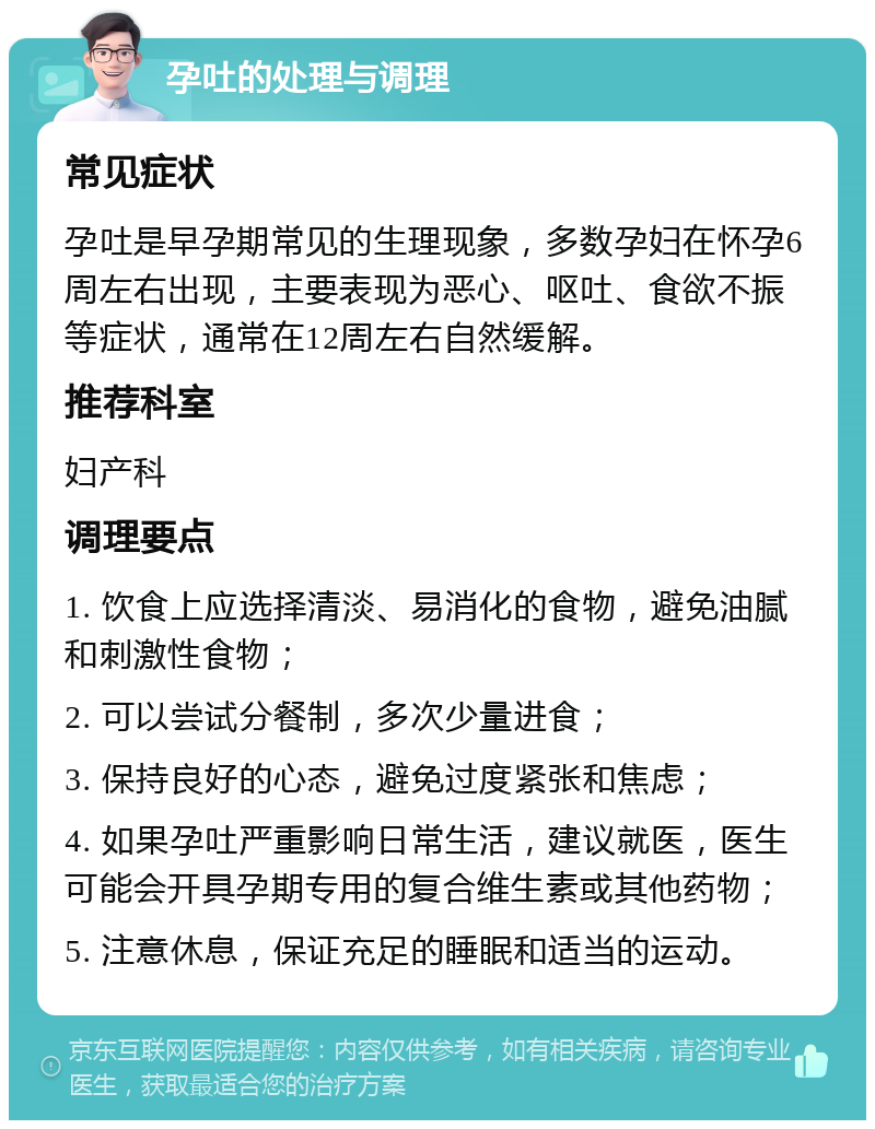 孕吐的处理与调理 常见症状 孕吐是早孕期常见的生理现象，多数孕妇在怀孕6周左右出现，主要表现为恶心、呕吐、食欲不振等症状，通常在12周左右自然缓解。 推荐科室 妇产科 调理要点 1. 饮食上应选择清淡、易消化的食物，避免油腻和刺激性食物； 2. 可以尝试分餐制，多次少量进食； 3. 保持良好的心态，避免过度紧张和焦虑； 4. 如果孕吐严重影响日常生活，建议就医，医生可能会开具孕期专用的复合维生素或其他药物； 5. 注意休息，保证充足的睡眠和适当的运动。