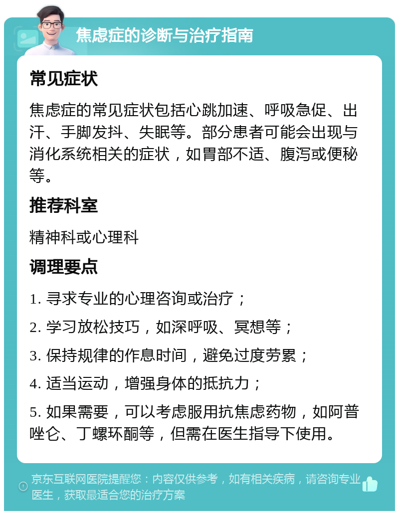 焦虑症的诊断与治疗指南 常见症状 焦虑症的常见症状包括心跳加速、呼吸急促、出汗、手脚发抖、失眠等。部分患者可能会出现与消化系统相关的症状，如胃部不适、腹泻或便秘等。 推荐科室 精神科或心理科 调理要点 1. 寻求专业的心理咨询或治疗； 2. 学习放松技巧，如深呼吸、冥想等； 3. 保持规律的作息时间，避免过度劳累； 4. 适当运动，增强身体的抵抗力； 5. 如果需要，可以考虑服用抗焦虑药物，如阿普唑仑、丁螺环酮等，但需在医生指导下使用。