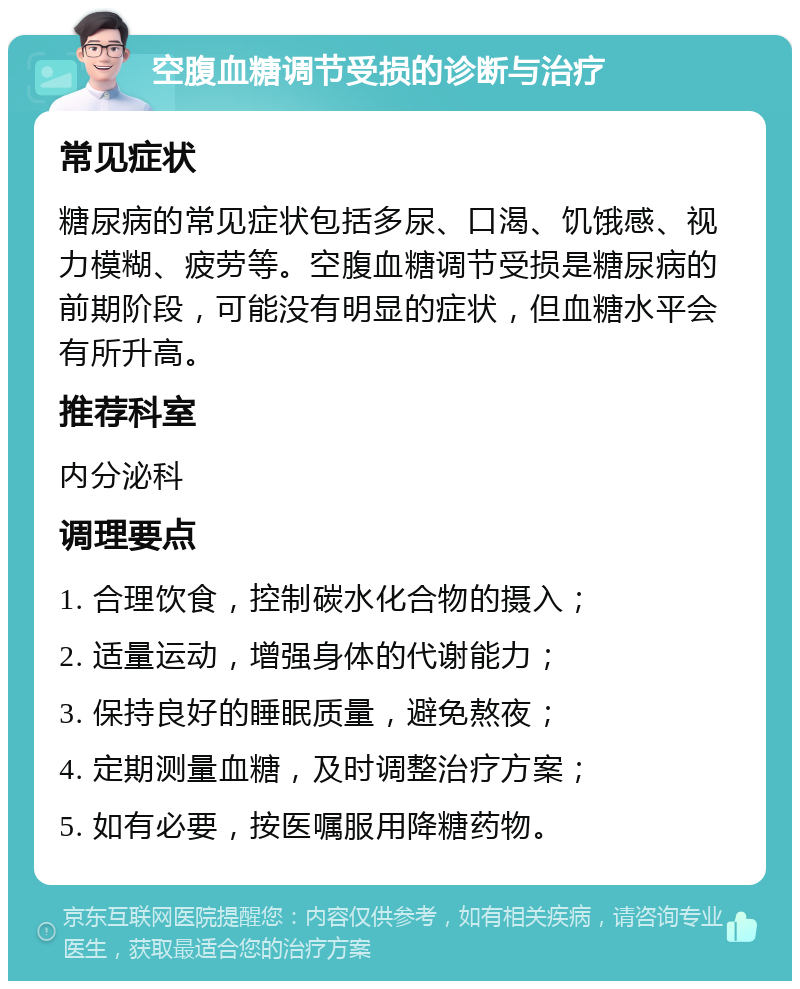 空腹血糖调节受损的诊断与治疗 常见症状 糖尿病的常见症状包括多尿、口渴、饥饿感、视力模糊、疲劳等。空腹血糖调节受损是糖尿病的前期阶段，可能没有明显的症状，但血糖水平会有所升高。 推荐科室 内分泌科 调理要点 1. 合理饮食，控制碳水化合物的摄入； 2. 适量运动，增强身体的代谢能力； 3. 保持良好的睡眠质量，避免熬夜； 4. 定期测量血糖，及时调整治疗方案； 5. 如有必要，按医嘱服用降糖药物。