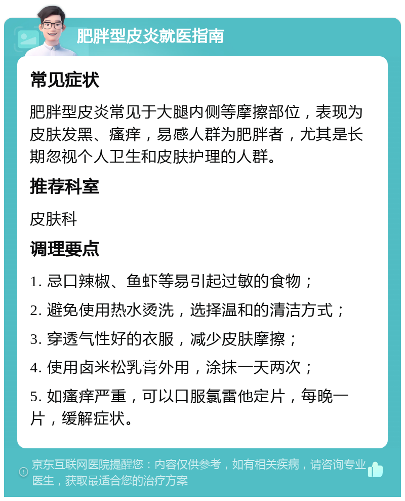 肥胖型皮炎就医指南 常见症状 肥胖型皮炎常见于大腿内侧等摩擦部位，表现为皮肤发黑、瘙痒，易感人群为肥胖者，尤其是长期忽视个人卫生和皮肤护理的人群。 推荐科室 皮肤科 调理要点 1. 忌口辣椒、鱼虾等易引起过敏的食物； 2. 避免使用热水烫洗，选择温和的清洁方式； 3. 穿透气性好的衣服，减少皮肤摩擦； 4. 使用卤米松乳膏外用，涂抹一天两次； 5. 如瘙痒严重，可以口服氯雷他定片，每晚一片，缓解症状。