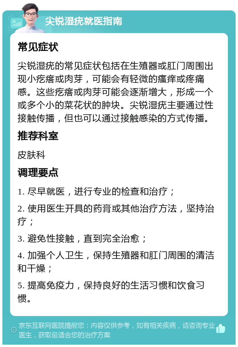 尖锐湿疣就医指南 常见症状 尖锐湿疣的常见症状包括在生殖器或肛门周围出现小疙瘩或肉芽，可能会有轻微的瘙痒或疼痛感。这些疙瘩或肉芽可能会逐渐增大，形成一个或多个小的菜花状的肿块。尖锐湿疣主要通过性接触传播，但也可以通过接触感染的方式传播。 推荐科室 皮肤科 调理要点 1. 尽早就医，进行专业的检查和治疗； 2. 使用医生开具的药膏或其他治疗方法，坚持治疗； 3. 避免性接触，直到完全治愈； 4. 加强个人卫生，保持生殖器和肛门周围的清洁和干燥； 5. 提高免疫力，保持良好的生活习惯和饮食习惯。