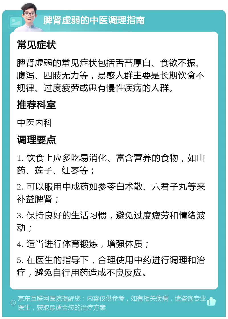 脾肾虚弱的中医调理指南 常见症状 脾肾虚弱的常见症状包括舌苔厚白、食欲不振、腹泻、四肢无力等，易感人群主要是长期饮食不规律、过度疲劳或患有慢性疾病的人群。 推荐科室 中医内科 调理要点 1. 饮食上应多吃易消化、富含营养的食物，如山药、莲子、红枣等； 2. 可以服用中成药如参苓白术散、六君子丸等来补益脾肾； 3. 保持良好的生活习惯，避免过度疲劳和情绪波动； 4. 适当进行体育锻炼，增强体质； 5. 在医生的指导下，合理使用中药进行调理和治疗，避免自行用药造成不良反应。