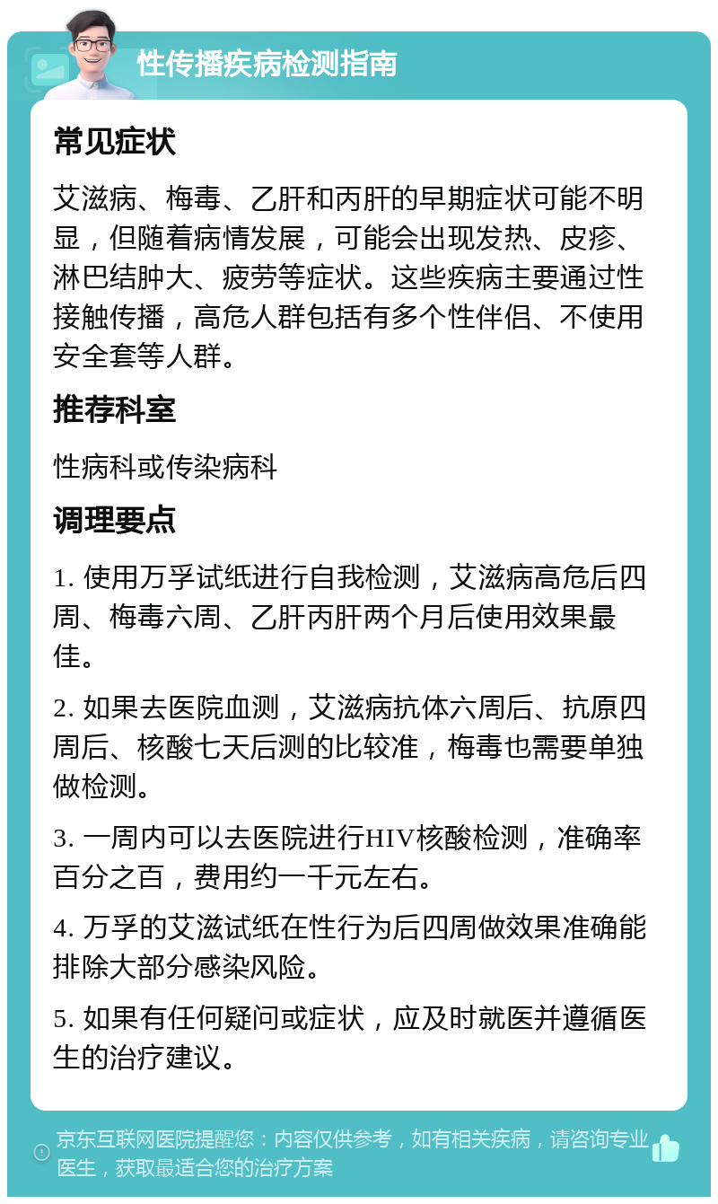 性传播疾病检测指南 常见症状 艾滋病、梅毒、乙肝和丙肝的早期症状可能不明显，但随着病情发展，可能会出现发热、皮疹、淋巴结肿大、疲劳等症状。这些疾病主要通过性接触传播，高危人群包括有多个性伴侣、不使用安全套等人群。 推荐科室 性病科或传染病科 调理要点 1. 使用万孚试纸进行自我检测，艾滋病高危后四周、梅毒六周、乙肝丙肝两个月后使用效果最佳。 2. 如果去医院血测，艾滋病抗体六周后、抗原四周后、核酸七天后测的比较准，梅毒也需要单独做检测。 3. 一周内可以去医院进行HIV核酸检测，准确率百分之百，费用约一千元左右。 4. 万孚的艾滋试纸在性行为后四周做效果准确能排除大部分感染风险。 5. 如果有任何疑问或症状，应及时就医并遵循医生的治疗建议。