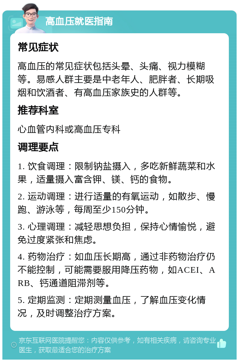 高血压就医指南 常见症状 高血压的常见症状包括头晕、头痛、视力模糊等。易感人群主要是中老年人、肥胖者、长期吸烟和饮酒者、有高血压家族史的人群等。 推荐科室 心血管内科或高血压专科 调理要点 1. 饮食调理：限制钠盐摄入，多吃新鲜蔬菜和水果，适量摄入富含钾、镁、钙的食物。 2. 运动调理：进行适量的有氧运动，如散步、慢跑、游泳等，每周至少150分钟。 3. 心理调理：减轻思想负担，保持心情愉悦，避免过度紧张和焦虑。 4. 药物治疗：如血压长期高，通过非药物治疗仍不能控制，可能需要服用降压药物，如ACEI、ARB、钙通道阻滞剂等。 5. 定期监测：定期测量血压，了解血压变化情况，及时调整治疗方案。