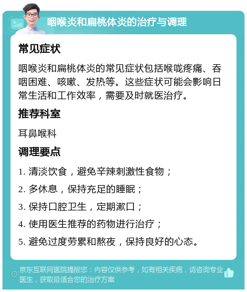 咽喉炎和扁桃体炎的治疗与调理 常见症状 咽喉炎和扁桃体炎的常见症状包括喉咙疼痛、吞咽困难、咳嗽、发热等。这些症状可能会影响日常生活和工作效率，需要及时就医治疗。 推荐科室 耳鼻喉科 调理要点 1. 清淡饮食，避免辛辣刺激性食物； 2. 多休息，保持充足的睡眠； 3. 保持口腔卫生，定期漱口； 4. 使用医生推荐的药物进行治疗； 5. 避免过度劳累和熬夜，保持良好的心态。