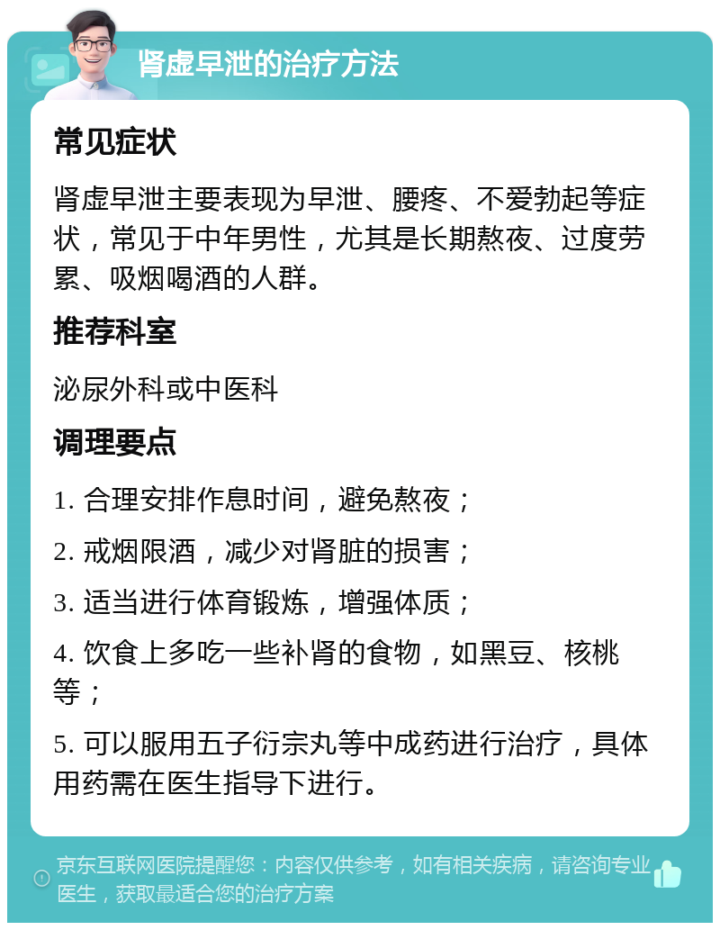 肾虚早泄的治疗方法 常见症状 肾虚早泄主要表现为早泄、腰疼、不爱勃起等症状，常见于中年男性，尤其是长期熬夜、过度劳累、吸烟喝酒的人群。 推荐科室 泌尿外科或中医科 调理要点 1. 合理安排作息时间，避免熬夜； 2. 戒烟限酒，减少对肾脏的损害； 3. 适当进行体育锻炼，增强体质； 4. 饮食上多吃一些补肾的食物，如黑豆、核桃等； 5. 可以服用五子衍宗丸等中成药进行治疗，具体用药需在医生指导下进行。