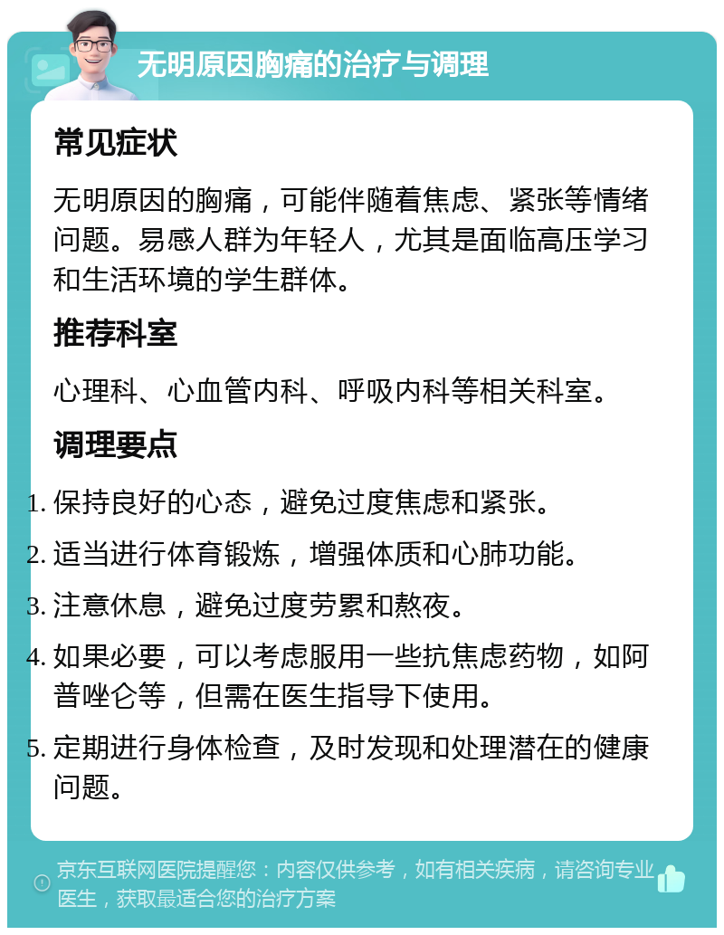 无明原因胸痛的治疗与调理 常见症状 无明原因的胸痛，可能伴随着焦虑、紧张等情绪问题。易感人群为年轻人，尤其是面临高压学习和生活环境的学生群体。 推荐科室 心理科、心血管内科、呼吸内科等相关科室。 调理要点 保持良好的心态，避免过度焦虑和紧张。 适当进行体育锻炼，增强体质和心肺功能。 注意休息，避免过度劳累和熬夜。 如果必要，可以考虑服用一些抗焦虑药物，如阿普唑仑等，但需在医生指导下使用。 定期进行身体检查，及时发现和处理潜在的健康问题。