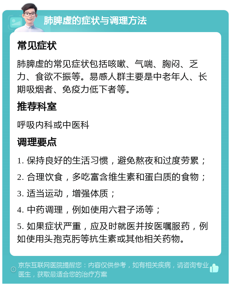 肺脾虚的症状与调理方法 常见症状 肺脾虚的常见症状包括咳嗽、气喘、胸闷、乏力、食欲不振等。易感人群主要是中老年人、长期吸烟者、免疫力低下者等。 推荐科室 呼吸内科或中医科 调理要点 1. 保持良好的生活习惯，避免熬夜和过度劳累； 2. 合理饮食，多吃富含维生素和蛋白质的食物； 3. 适当运动，增强体质； 4. 中药调理，例如使用六君子汤等； 5. 如果症状严重，应及时就医并按医嘱服药，例如使用头孢克肟等抗生素或其他相关药物。