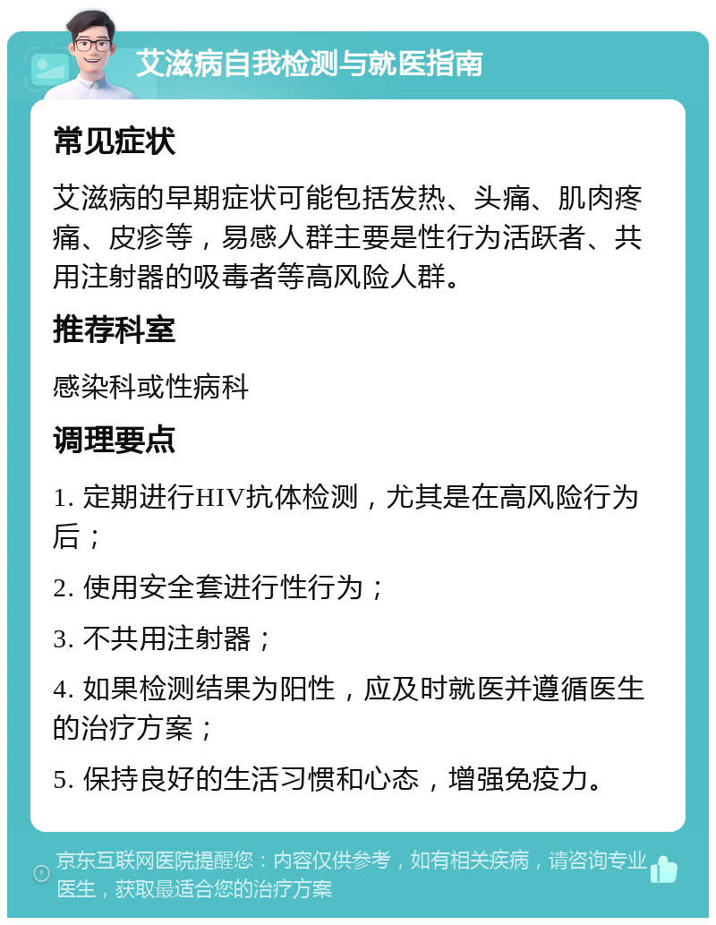 艾滋病自我检测与就医指南 常见症状 艾滋病的早期症状可能包括发热、头痛、肌肉疼痛、皮疹等，易感人群主要是性行为活跃者、共用注射器的吸毒者等高风险人群。 推荐科室 感染科或性病科 调理要点 1. 定期进行HIV抗体检测，尤其是在高风险行为后； 2. 使用安全套进行性行为； 3. 不共用注射器； 4. 如果检测结果为阳性，应及时就医并遵循医生的治疗方案； 5. 保持良好的生活习惯和心态，增强免疫力。