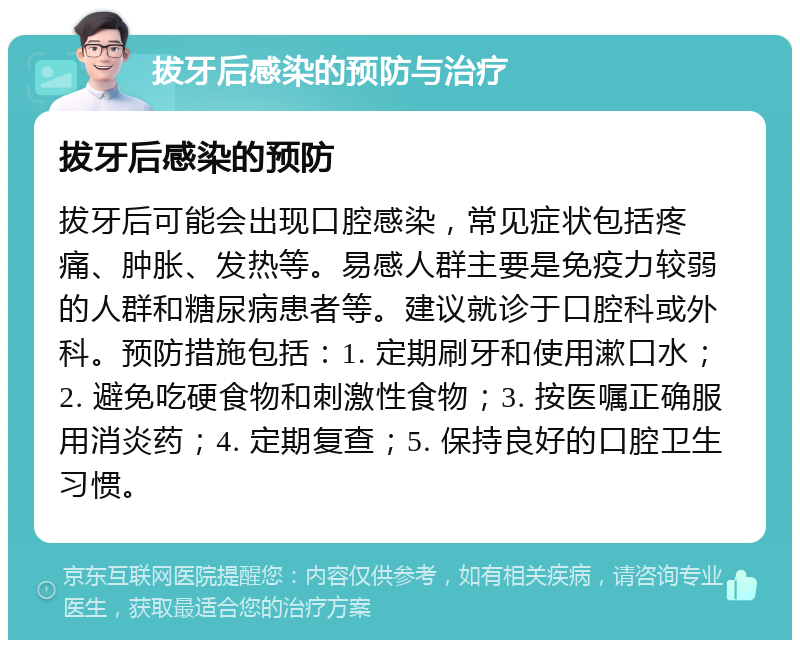 拔牙后感染的预防与治疗 拔牙后感染的预防 拔牙后可能会出现口腔感染，常见症状包括疼痛、肿胀、发热等。易感人群主要是免疫力较弱的人群和糖尿病患者等。建议就诊于口腔科或外科。预防措施包括：1. 定期刷牙和使用漱口水；2. 避免吃硬食物和刺激性食物；3. 按医嘱正确服用消炎药；4. 定期复查；5. 保持良好的口腔卫生习惯。