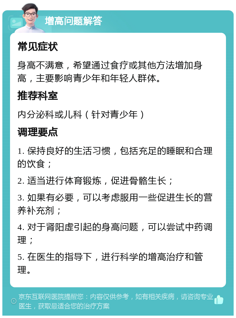 增高问题解答 常见症状 身高不满意，希望通过食疗或其他方法增加身高，主要影响青少年和年轻人群体。 推荐科室 内分泌科或儿科（针对青少年） 调理要点 1. 保持良好的生活习惯，包括充足的睡眠和合理的饮食； 2. 适当进行体育锻炼，促进骨骼生长； 3. 如果有必要，可以考虑服用一些促进生长的营养补充剂； 4. 对于肾阳虚引起的身高问题，可以尝试中药调理； 5. 在医生的指导下，进行科学的增高治疗和管理。