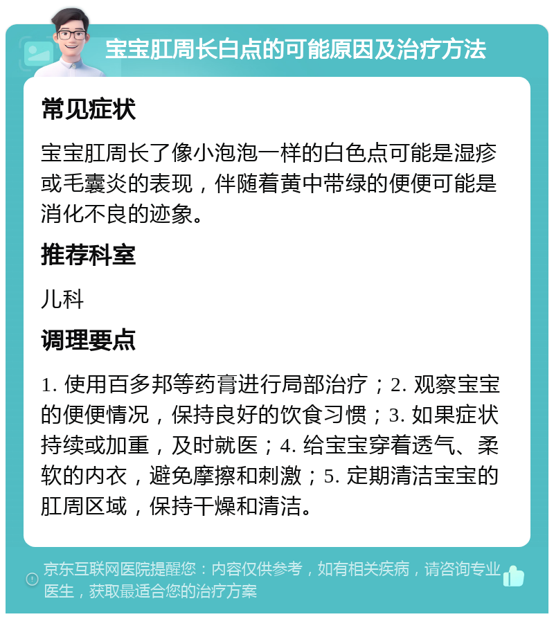 宝宝肛周长白点的可能原因及治疗方法 常见症状 宝宝肛周长了像小泡泡一样的白色点可能是湿疹或毛囊炎的表现，伴随着黄中带绿的便便可能是消化不良的迹象。 推荐科室 儿科 调理要点 1. 使用百多邦等药膏进行局部治疗；2. 观察宝宝的便便情况，保持良好的饮食习惯；3. 如果症状持续或加重，及时就医；4. 给宝宝穿着透气、柔软的内衣，避免摩擦和刺激；5. 定期清洁宝宝的肛周区域，保持干燥和清洁。