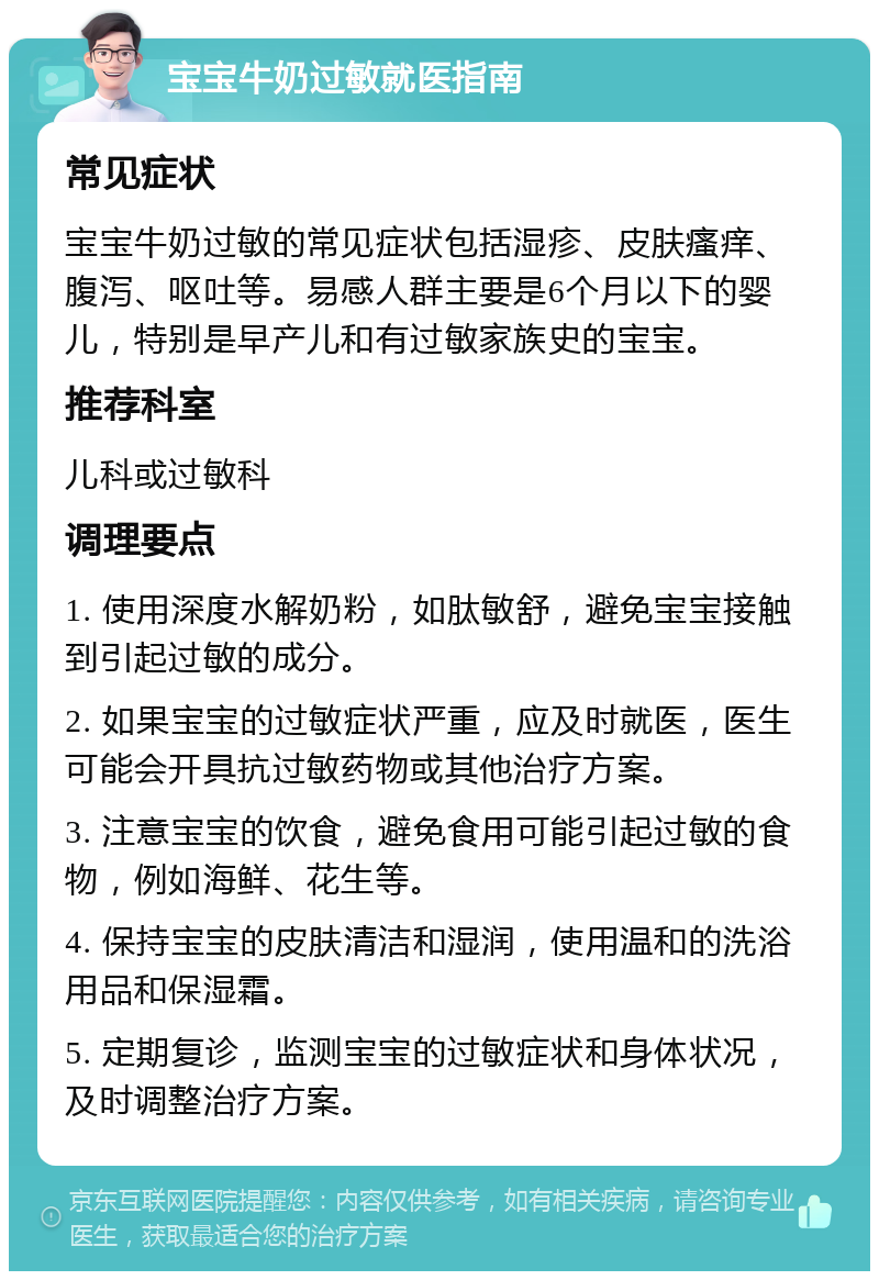 宝宝牛奶过敏就医指南 常见症状 宝宝牛奶过敏的常见症状包括湿疹、皮肤瘙痒、腹泻、呕吐等。易感人群主要是6个月以下的婴儿，特别是早产儿和有过敏家族史的宝宝。 推荐科室 儿科或过敏科 调理要点 1. 使用深度水解奶粉，如肽敏舒，避免宝宝接触到引起过敏的成分。 2. 如果宝宝的过敏症状严重，应及时就医，医生可能会开具抗过敏药物或其他治疗方案。 3. 注意宝宝的饮食，避免食用可能引起过敏的食物，例如海鲜、花生等。 4. 保持宝宝的皮肤清洁和湿润，使用温和的洗浴用品和保湿霜。 5. 定期复诊，监测宝宝的过敏症状和身体状况，及时调整治疗方案。