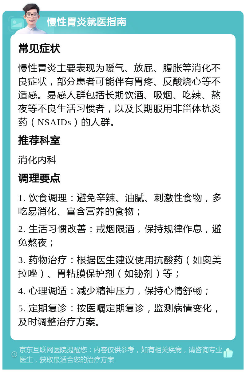 慢性胃炎就医指南 常见症状 慢性胃炎主要表现为嗳气、放屁、腹胀等消化不良症状，部分患者可能伴有胃疼、反酸烧心等不适感。易感人群包括长期饮酒、吸烟、吃辣、熬夜等不良生活习惯者，以及长期服用非甾体抗炎药（NSAIDs）的人群。 推荐科室 消化内科 调理要点 1. 饮食调理：避免辛辣、油腻、刺激性食物，多吃易消化、富含营养的食物； 2. 生活习惯改善：戒烟限酒，保持规律作息，避免熬夜； 3. 药物治疗：根据医生建议使用抗酸药（如奥美拉唑）、胃粘膜保护剂（如铋剂）等； 4. 心理调适：减少精神压力，保持心情舒畅； 5. 定期复诊：按医嘱定期复诊，监测病情变化，及时调整治疗方案。