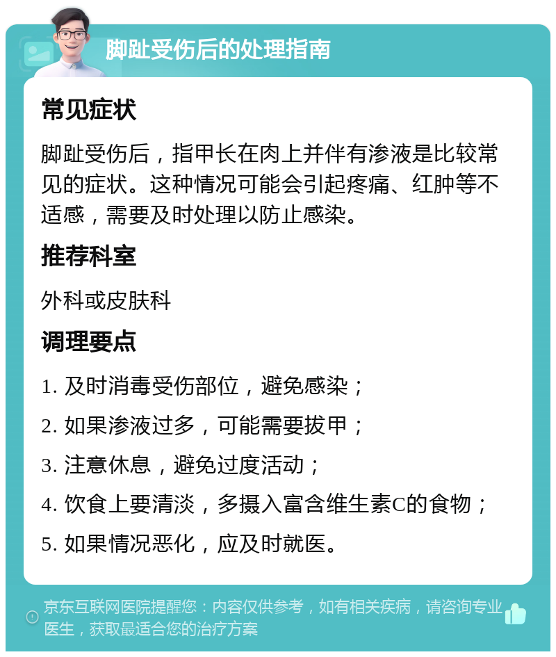 脚趾受伤后的处理指南 常见症状 脚趾受伤后，指甲长在肉上并伴有渗液是比较常见的症状。这种情况可能会引起疼痛、红肿等不适感，需要及时处理以防止感染。 推荐科室 外科或皮肤科 调理要点 1. 及时消毒受伤部位，避免感染； 2. 如果渗液过多，可能需要拔甲； 3. 注意休息，避免过度活动； 4. 饮食上要清淡，多摄入富含维生素C的食物； 5. 如果情况恶化，应及时就医。