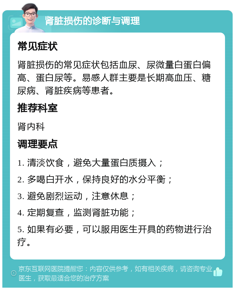 肾脏损伤的诊断与调理 常见症状 肾脏损伤的常见症状包括血尿、尿微量白蛋白偏高、蛋白尿等。易感人群主要是长期高血压、糖尿病、肾脏疾病等患者。 推荐科室 肾内科 调理要点 1. 清淡饮食，避免大量蛋白质摄入； 2. 多喝白开水，保持良好的水分平衡； 3. 避免剧烈运动，注意休息； 4. 定期复查，监测肾脏功能； 5. 如果有必要，可以服用医生开具的药物进行治疗。